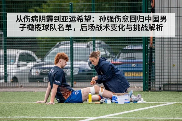 从伤病阴霾到亚运希望：孙强伤愈回归中国男子橄榄球队名单，后场战术变化与挑战解析